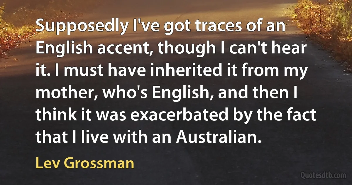 Supposedly I've got traces of an English accent, though I can't hear it. I must have inherited it from my mother, who's English, and then I think it was exacerbated by the fact that I live with an Australian. (Lev Grossman)