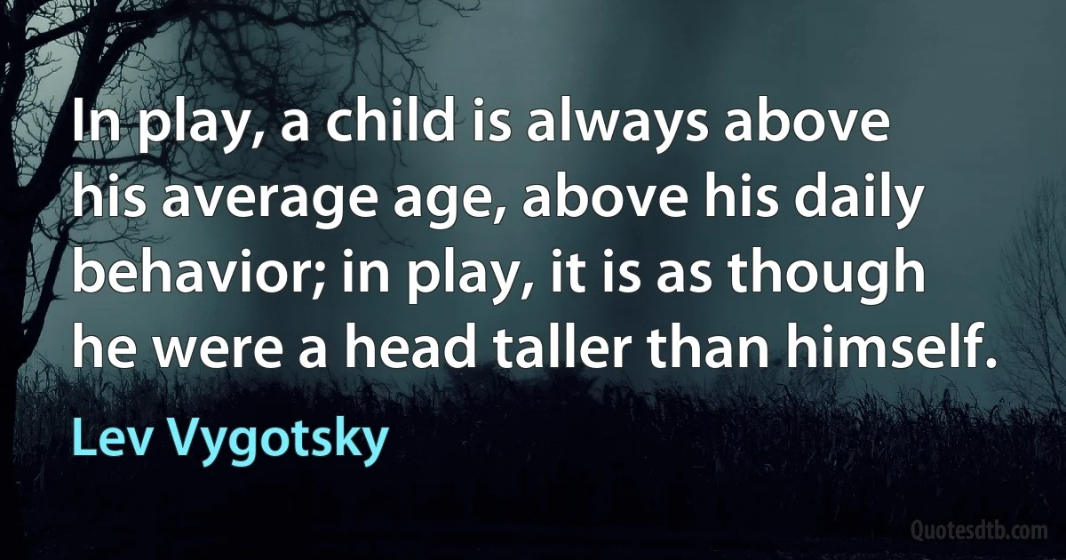 In play, a child is always above his average age, above his daily behavior; in play, it is as though he were a head taller than himself. (Lev Vygotsky)