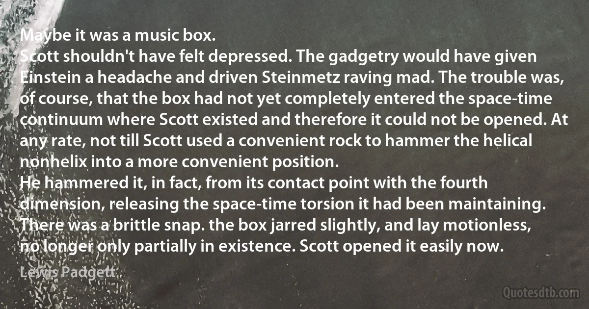 Maybe it was a music box.
Scott shouldn't have felt depressed. The gadgetry would have given Einstein a headache and driven Steinmetz raving mad. The trouble was, of course, that the box had not yet completely entered the space-time continuum where Scott existed and therefore it could not be opened. At any rate, not till Scott used a convenient rock to hammer the helical nonhelix into a more convenient position.
He hammered it, in fact, from its contact point with the fourth dimension, releasing the space-time torsion it had been maintaining. There was a brittle snap. the box jarred slightly, and lay motionless, no longer only partially in existence. Scott opened it easily now. (Lewis Padgett)