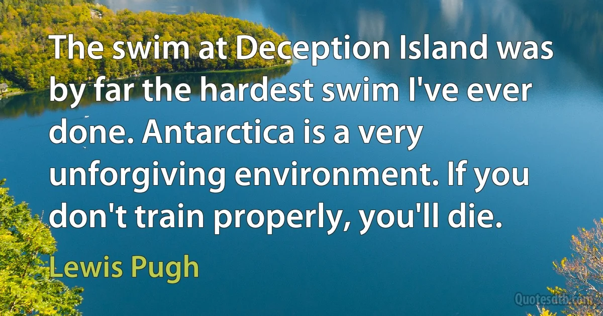 The swim at Deception Island was by far the hardest swim I've ever done. Antarctica is a very unforgiving environment. If you don't train properly, you'll die. (Lewis Pugh)