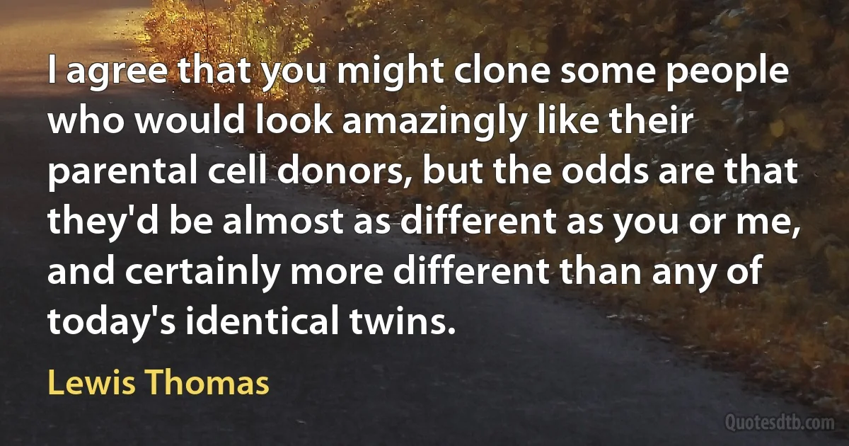 I agree that you might clone some people who would look amazingly like their parental cell donors, but the odds are that they'd be almost as different as you or me, and certainly more different than any of today's identical twins. (Lewis Thomas)