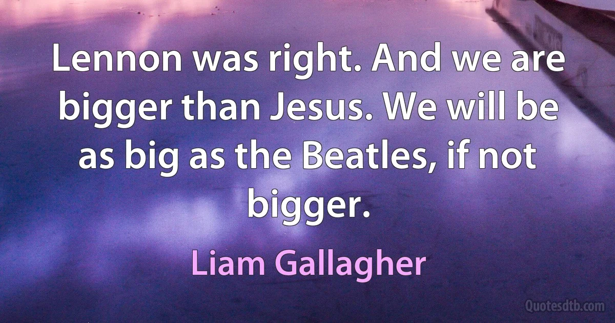 Lennon was right. And we are bigger than Jesus. We will be as big as the Beatles, if not bigger. (Liam Gallagher)