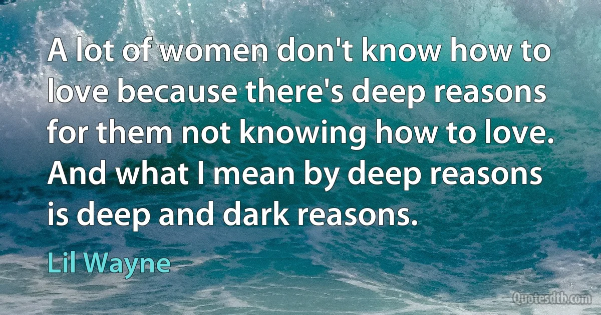 A lot of women don't know how to love because there's deep reasons for them not knowing how to love. And what I mean by deep reasons is deep and dark reasons. (Lil Wayne)