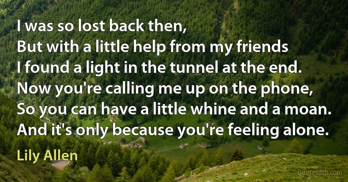 I was so lost back then,
But with a little help from my friends
I found a light in the tunnel at the end.
Now you're calling me up on the phone,
So you can have a little whine and a moan.
And it's only because you're feeling alone. (Lily Allen)