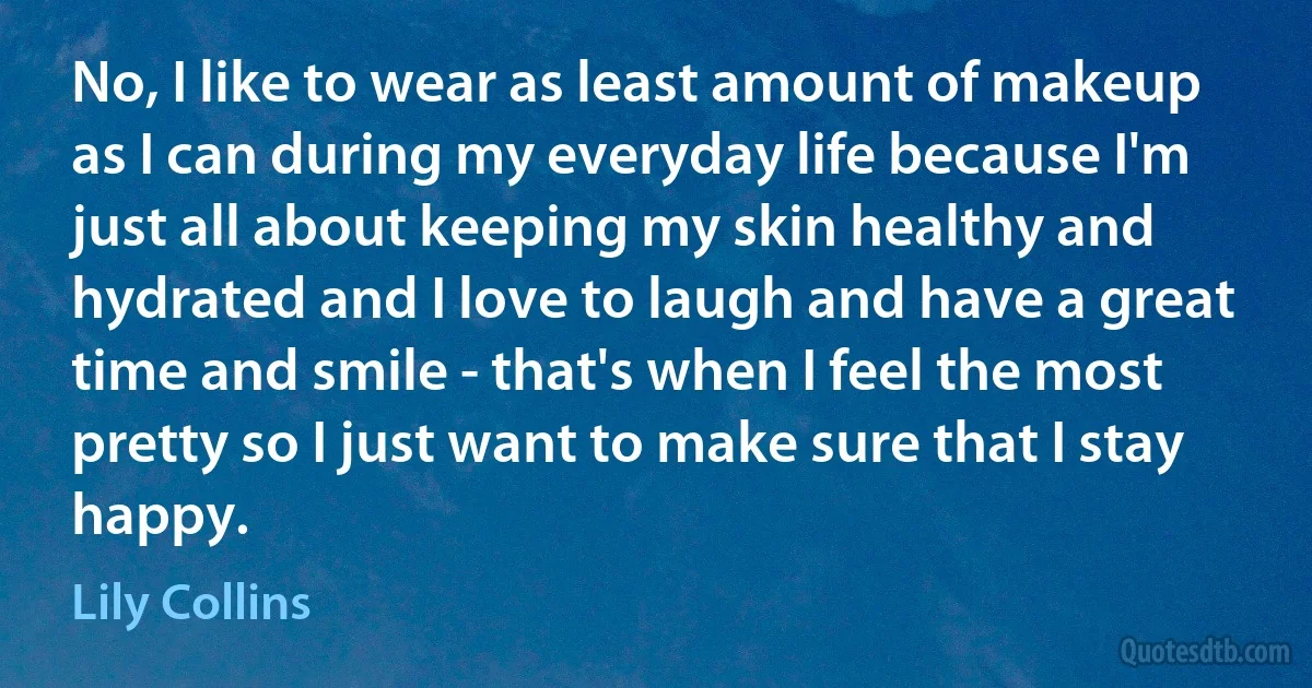 No, I like to wear as least amount of makeup as I can during my everyday life because I'm just all about keeping my skin healthy and hydrated and I love to laugh and have a great time and smile - that's when I feel the most pretty so I just want to make sure that I stay happy. (Lily Collins)