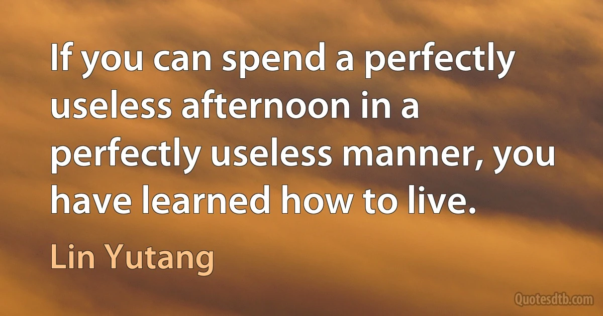 If you can spend a perfectly useless afternoon in a perfectly useless manner, you have learned how to live. (Lin Yutang)