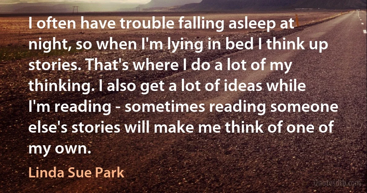 I often have trouble falling asleep at night, so when I'm lying in bed I think up stories. That's where I do a lot of my thinking. I also get a lot of ideas while I'm reading - sometimes reading someone else's stories will make me think of one of my own. (Linda Sue Park)