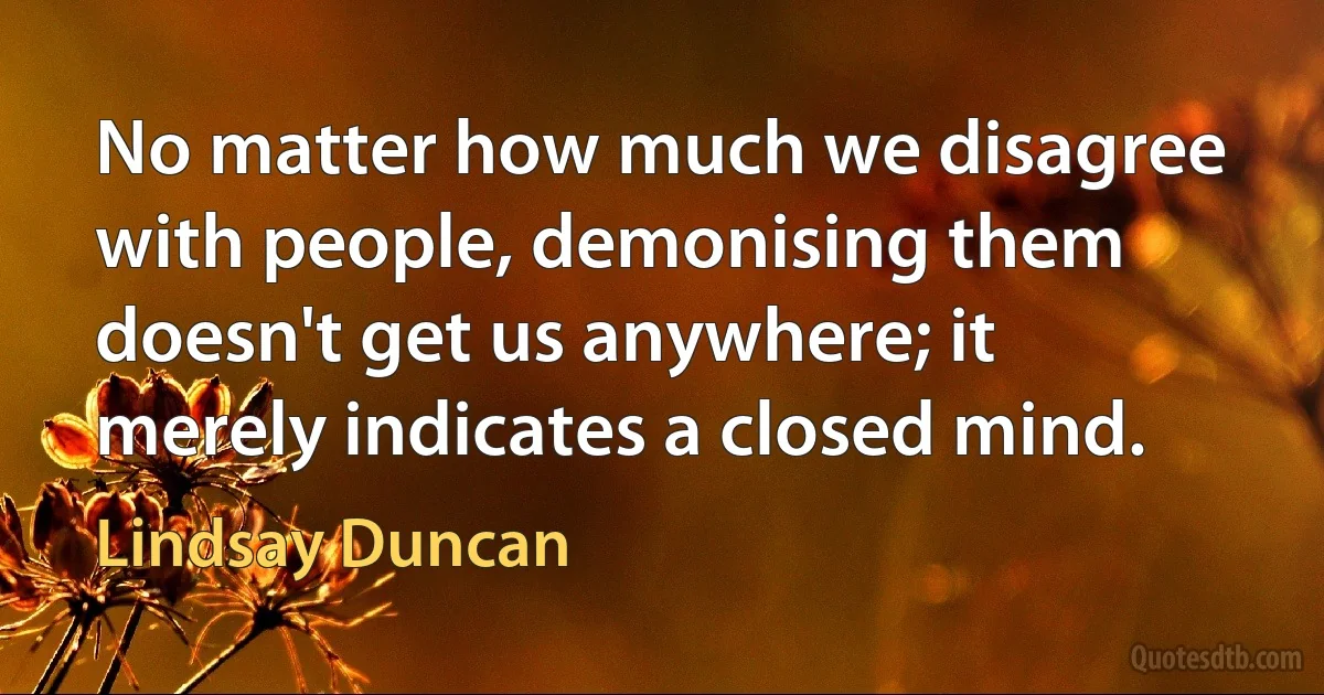 No matter how much we disagree with people, demonising them doesn't get us anywhere; it merely indicates a closed mind. (Lindsay Duncan)