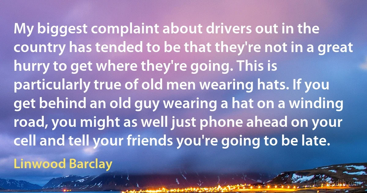 My biggest complaint about drivers out in the country has tended to be that they're not in a great hurry to get where they're going. This is particularly true of old men wearing hats. If you get behind an old guy wearing a hat on a winding road, you might as well just phone ahead on your cell and tell your friends you're going to be late. (Linwood Barclay)