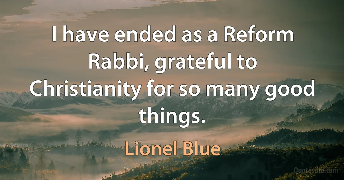 I have ended as a Reform Rabbi, grateful to Christianity for so many good things. (Lionel Blue)