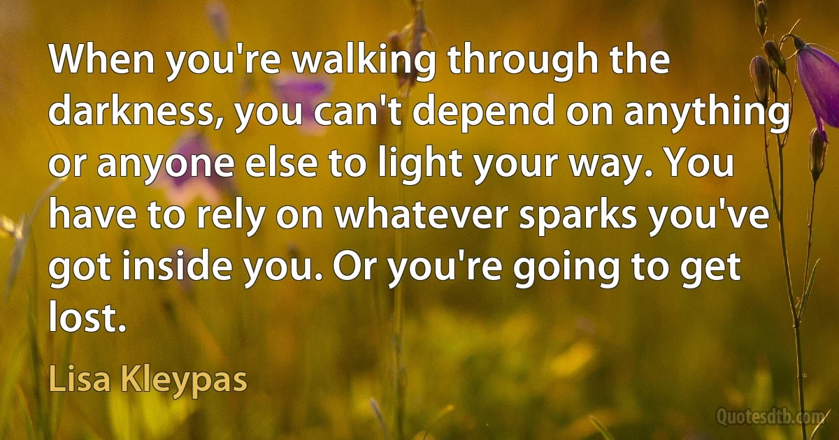 When you're walking through the darkness, you can't depend on anything or anyone else to light your way. You have to rely on whatever sparks you've got inside you. Or you're going to get lost. (Lisa Kleypas)