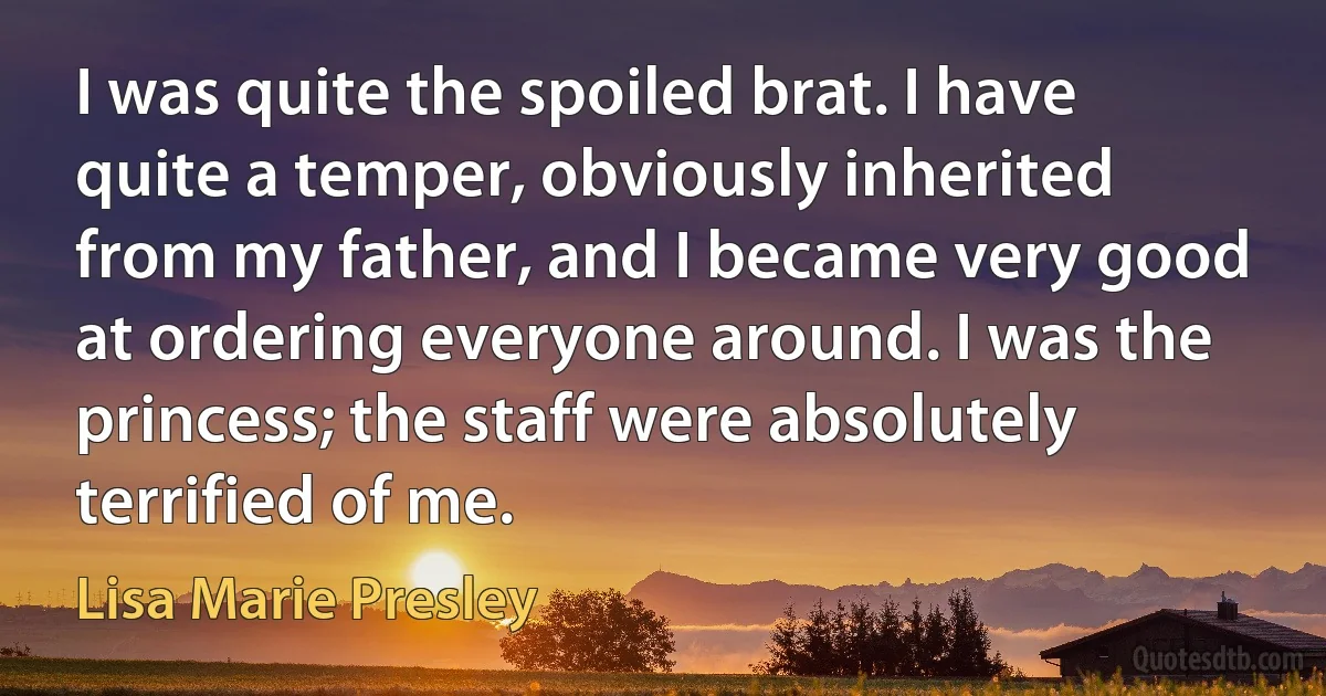 I was quite the spoiled brat. I have quite a temper, obviously inherited from my father, and I became very good at ordering everyone around. I was the princess; the staff were absolutely terrified of me. (Lisa Marie Presley)