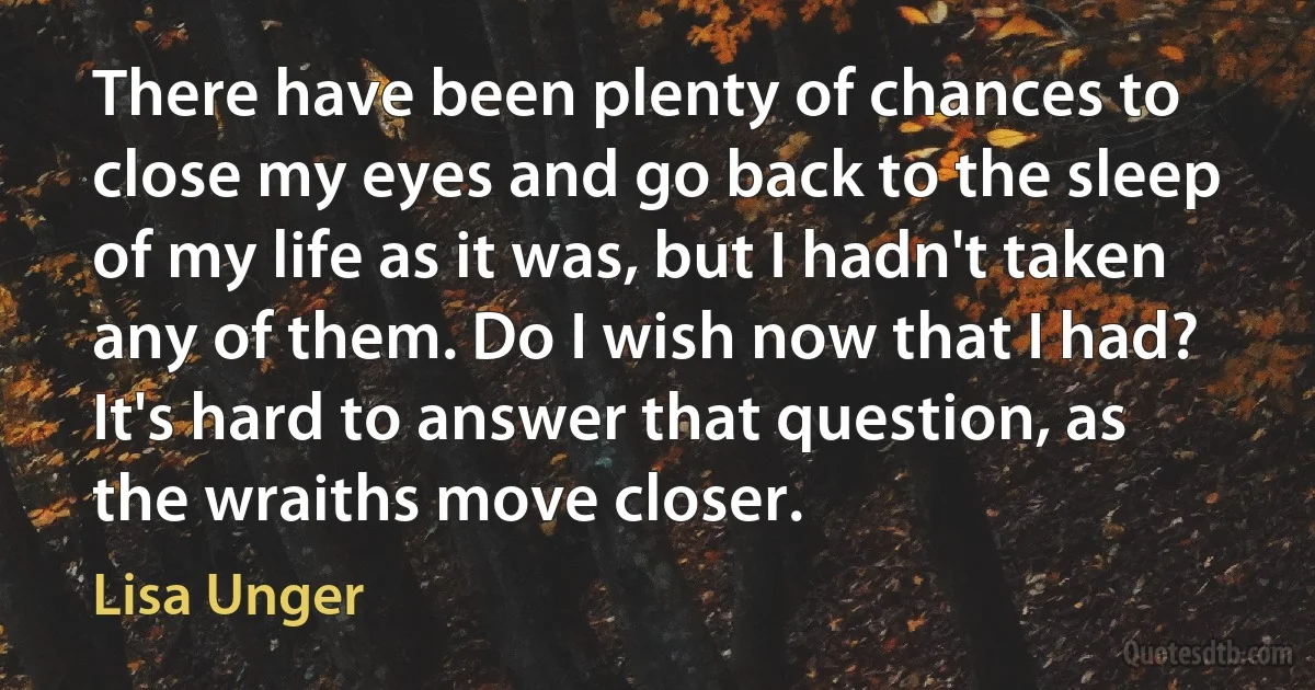 There have been plenty of chances to close my eyes and go back to the sleep of my life as it was, but I hadn't taken any of them. Do I wish now that I had? It's hard to answer that question, as the wraiths move closer. (Lisa Unger)