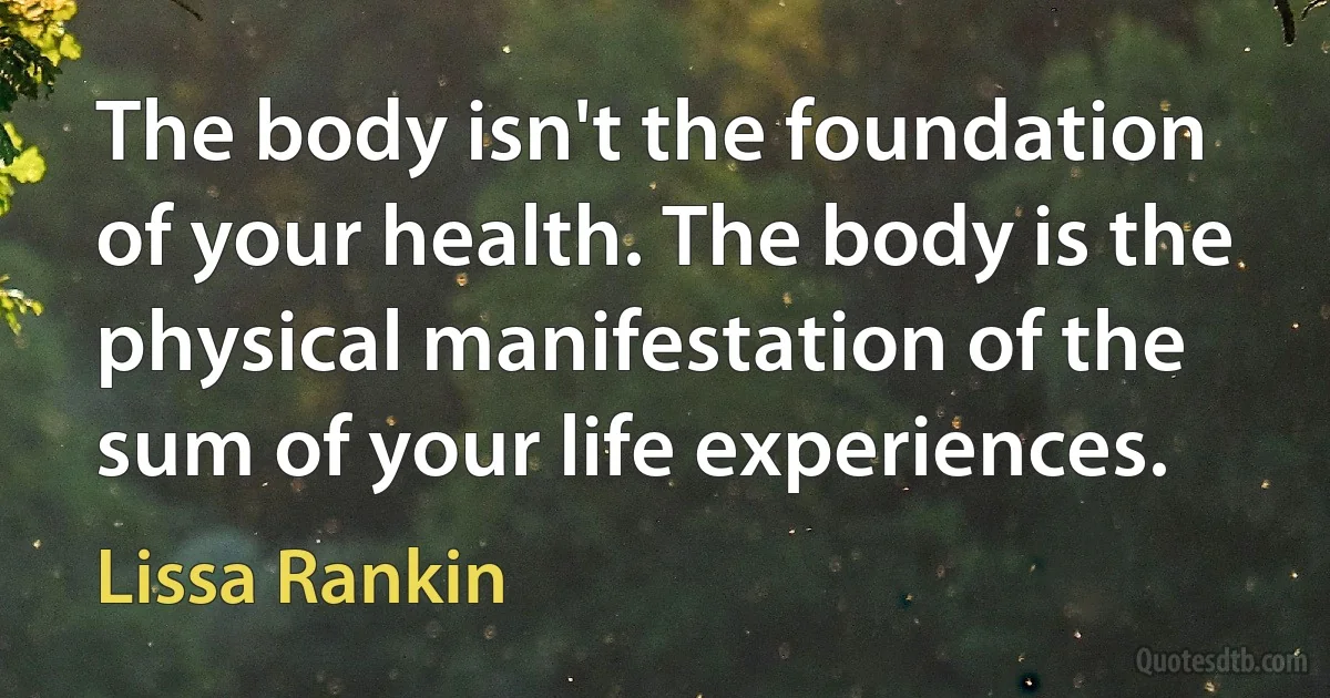 The body isn't the foundation of your health. The body is the physical manifestation of the sum of your life experiences. (Lissa Rankin)