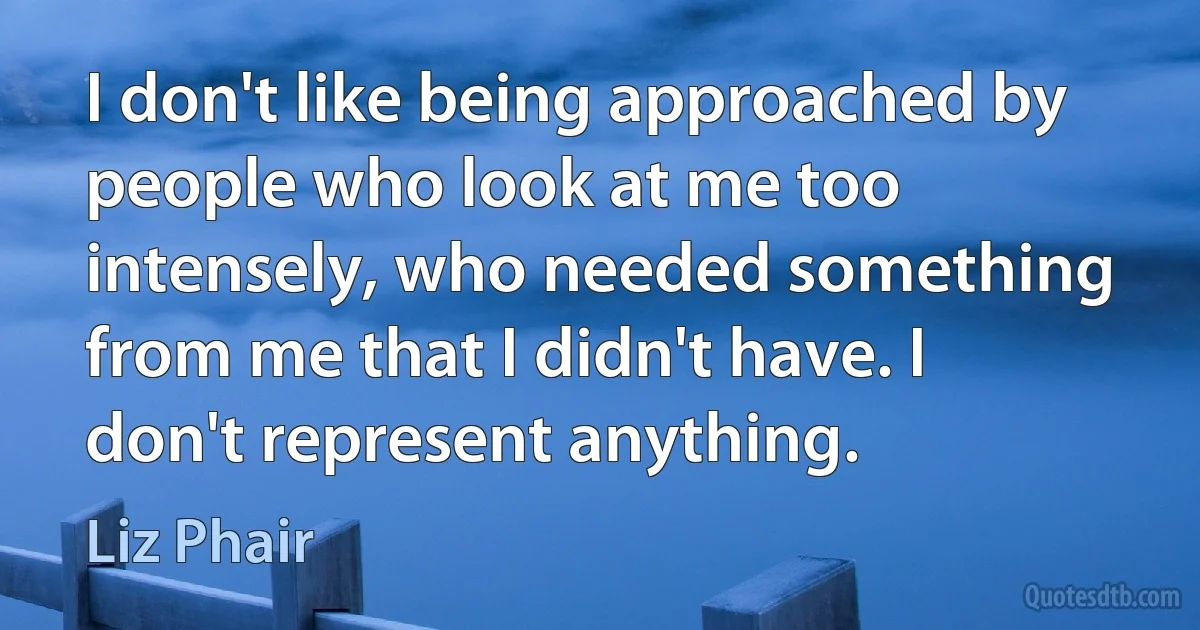 I don't like being approached by people who look at me too intensely, who needed something from me that I didn't have. I don't represent anything. (Liz Phair)