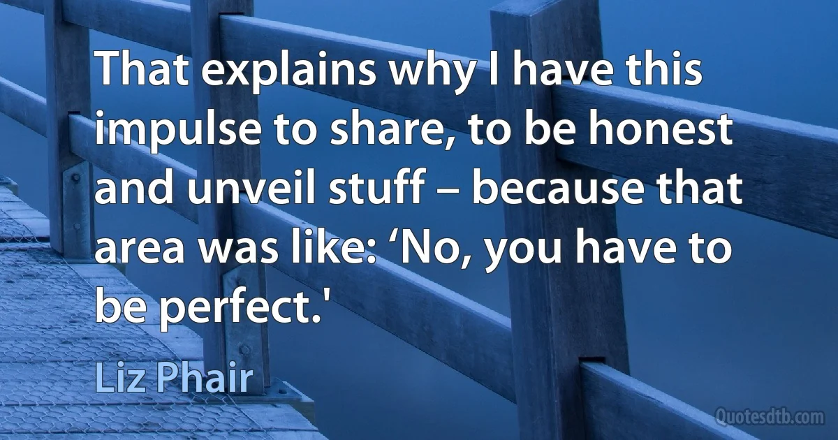 That explains why I have this impulse to share, to be honest and unveil stuff – because that area was like: ‘No, you have to be perfect.' (Liz Phair)