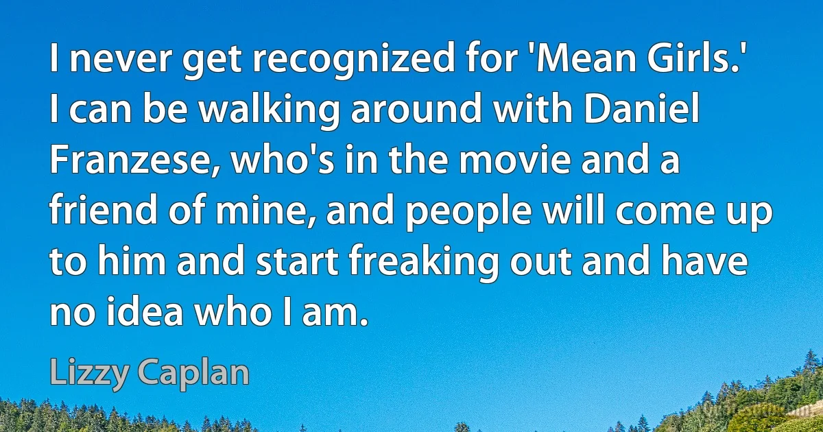 I never get recognized for 'Mean Girls.' I can be walking around with Daniel Franzese, who's in the movie and a friend of mine, and people will come up to him and start freaking out and have no idea who I am. (Lizzy Caplan)