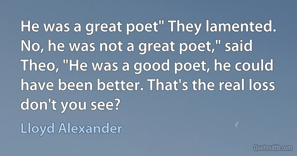 He was a great poet" They lamented. No, he was not a great poet," said Theo, "He was a good poet, he could have been better. That's the real loss don't you see? (Lloyd Alexander)