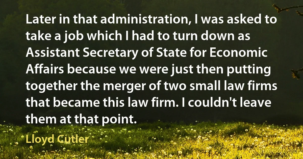 Later in that administration, I was asked to take a job which I had to turn down as Assistant Secretary of State for Economic Affairs because we were just then putting together the merger of two small law firms that became this law firm. I couldn't leave them at that point. (Lloyd Cutler)