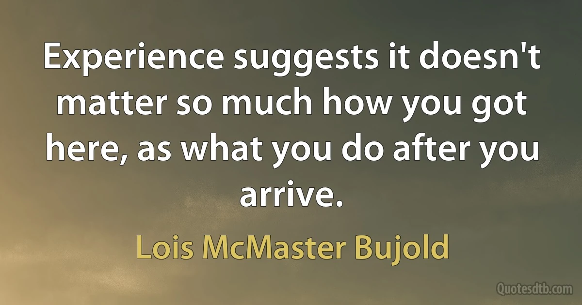 Experience suggests it doesn't matter so much how you got here, as what you do after you arrive. (Lois McMaster Bujold)