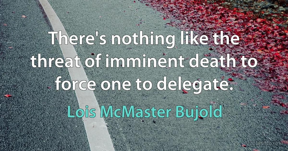 There's nothing like the threat of imminent death to force one to delegate. (Lois McMaster Bujold)