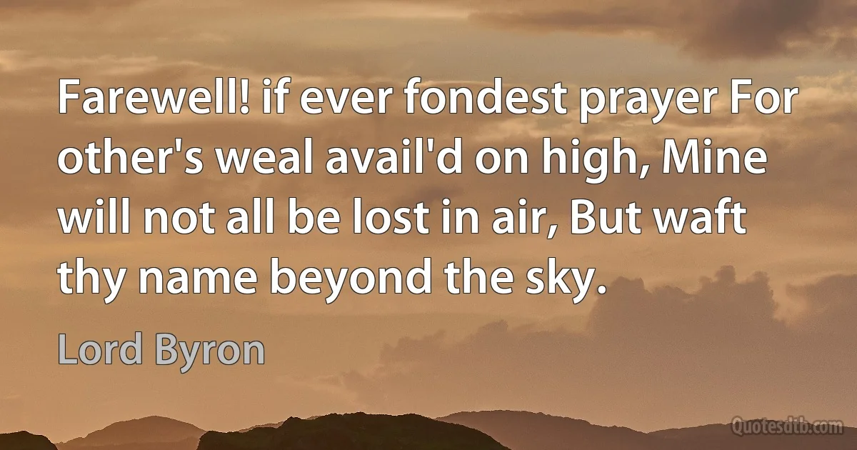 Farewell! if ever fondest prayer For other's weal avail'd on high, Mine will not all be lost in air, But waft thy name beyond the sky. (Lord Byron)