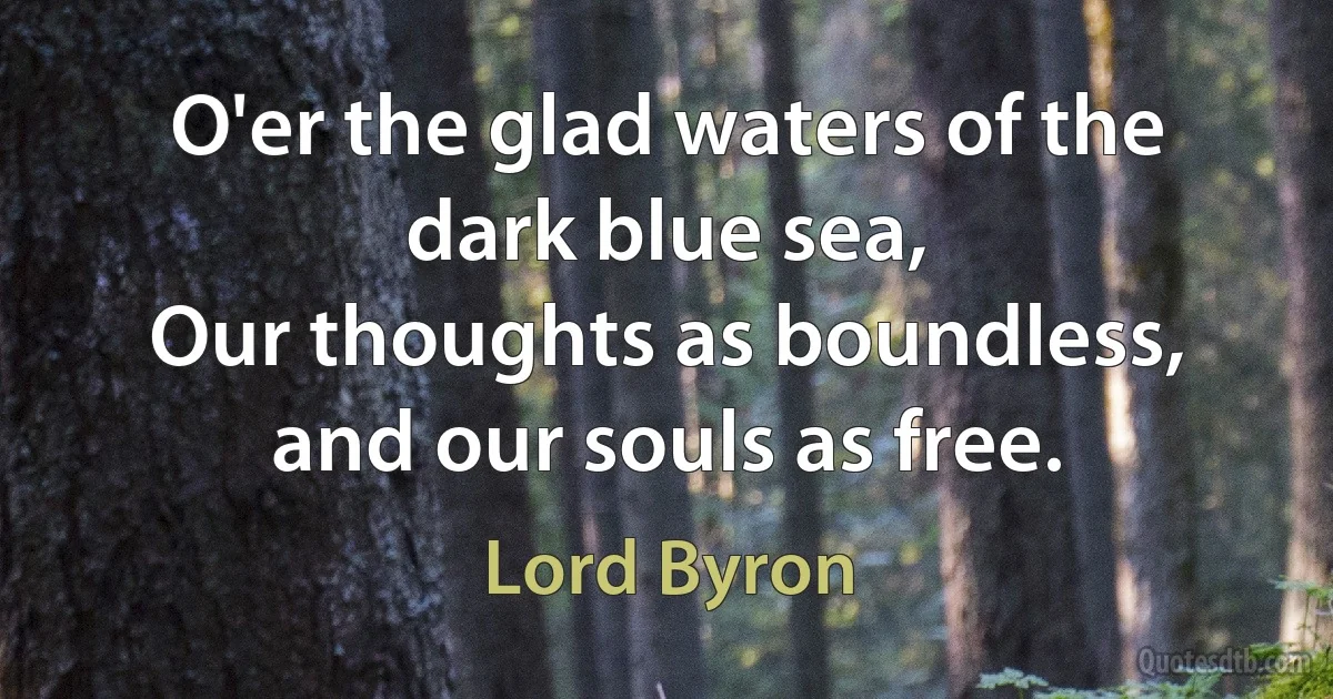 O'er the glad waters of the dark blue sea,
Our thoughts as boundless, and our souls as free. (Lord Byron)