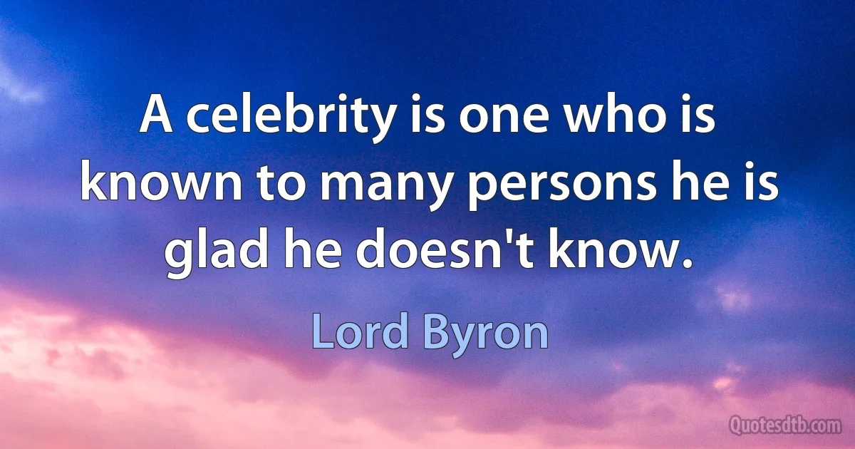 A celebrity is one who is known to many persons he is glad he doesn't know. (Lord Byron)