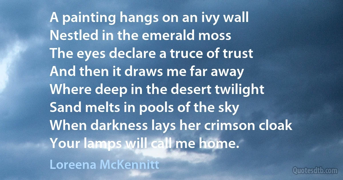 A painting hangs on an ivy wall
Nestled in the emerald moss
The eyes declare a truce of trust
And then it draws me far away
Where deep in the desert twilight
Sand melts in pools of the sky
When darkness lays her crimson cloak
Your lamps will call me home. (Loreena McKennitt)