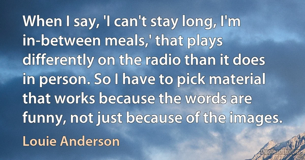 When I say, 'I can't stay long, I'm in-between meals,' that plays differently on the radio than it does in person. So I have to pick material that works because the words are funny, not just because of the images. (Louie Anderson)