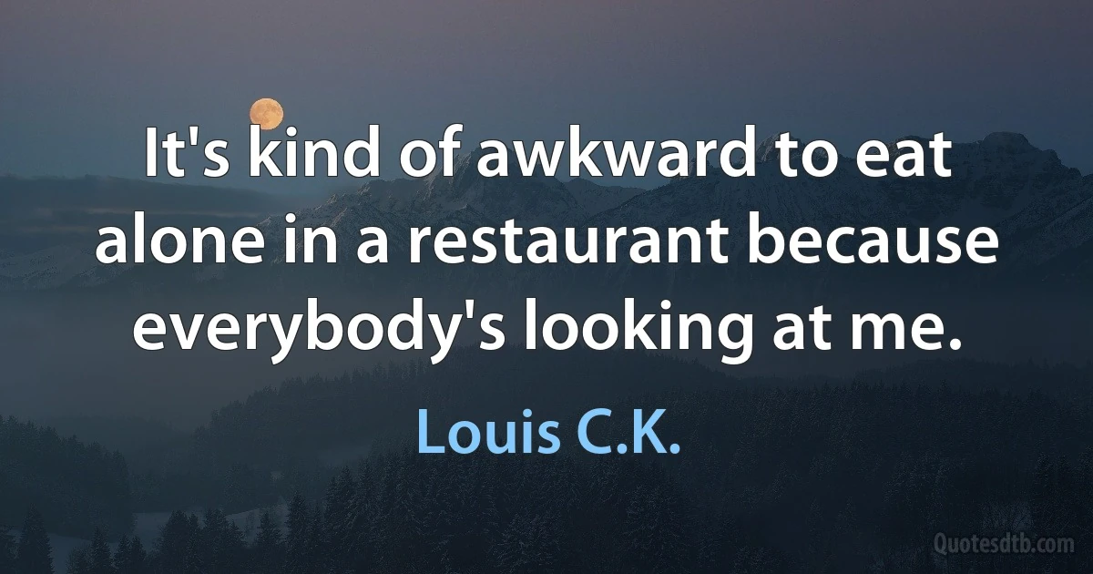 It's kind of awkward to eat alone in a restaurant because everybody's looking at me. (Louis C.K.)