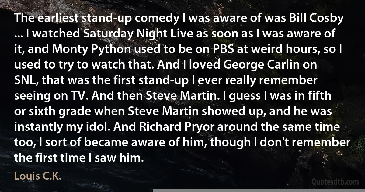 The earliest stand-up comedy I was aware of was Bill Cosby ... I watched Saturday Night Live as soon as I was aware of it, and Monty Python used to be on PBS at weird hours, so I used to try to watch that. And I loved George Carlin on SNL, that was the first stand-up I ever really remember seeing on TV. And then Steve Martin. I guess I was in fifth or sixth grade when Steve Martin showed up, and he was instantly my idol. And Richard Pryor around the same time too, I sort of became aware of him, though I don't remember the first time I saw him. (Louis C.K.)