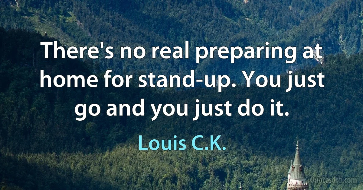 There's no real preparing at home for stand-up. You just go and you just do it. (Louis C.K.)