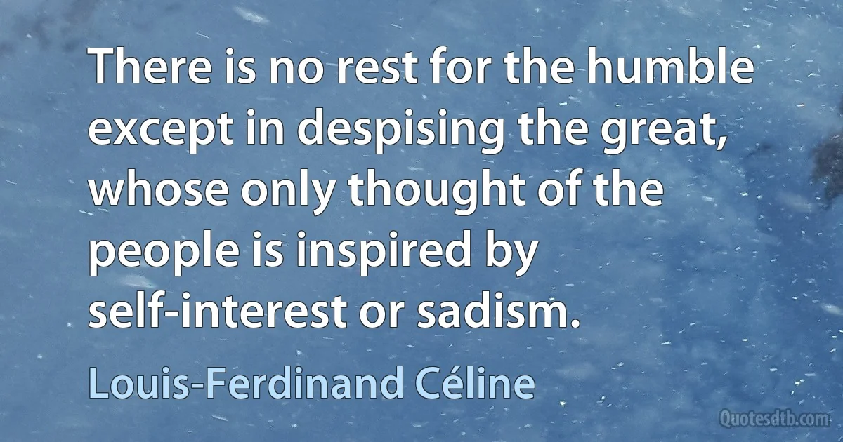 There is no rest for the humble except in despising the great, whose only thought of the people is inspired by self-interest or sadism. (Louis-Ferdinand Céline)