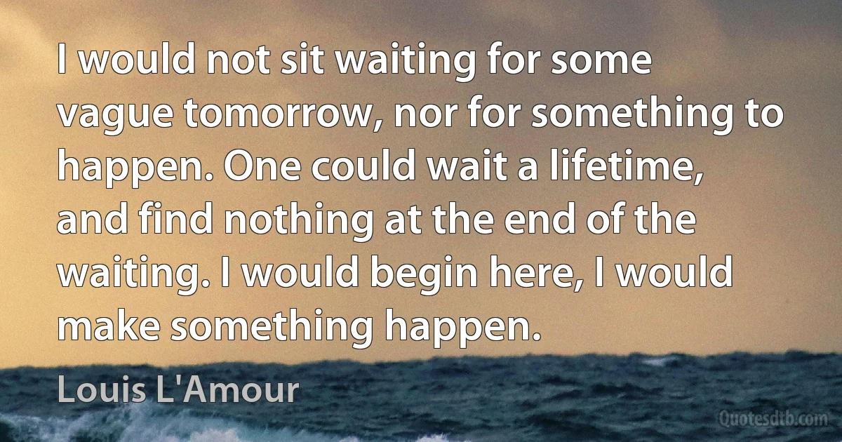 I would not sit waiting for some vague tomorrow, nor for something to happen. One could wait a lifetime, and find nothing at the end of the waiting. I would begin here, I would make something happen. (Louis L'Amour)