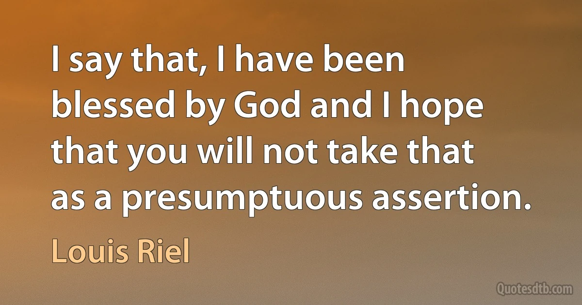 I say that, I have been blessed by God and I hope that you will not take that as a presumptuous assertion. (Louis Riel)