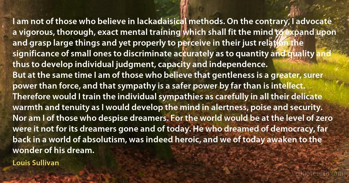 I am not of those who believe in lackadaisical methods. On the contrary, I advocate a vigorous, thorough, exact mental training which shall fit the mind to expand upon and grasp large things and yet properly to perceive in their just relation the significance of small ones to discriminate accurately as to quantity and quality and thus to develop individual judgment, capacity and independence.
But at the same time I am of those who believe that gentleness is a greater, surer power than force, and that sympathy is a safer power by far than is intellect. Therefore would I train the individual sympathies as carefully in all their delicate warmth and tenuity as I would develop the mind in alertness, poise and security.
Nor am I of those who despise dreamers. For the world would be at the level of zero were it not for its dreamers gone and of today. He who dreamed of democracy, far back in a world of absolutism, was indeed heroic, and we of today awaken to the wonder of his dream. (Louis Sullivan)