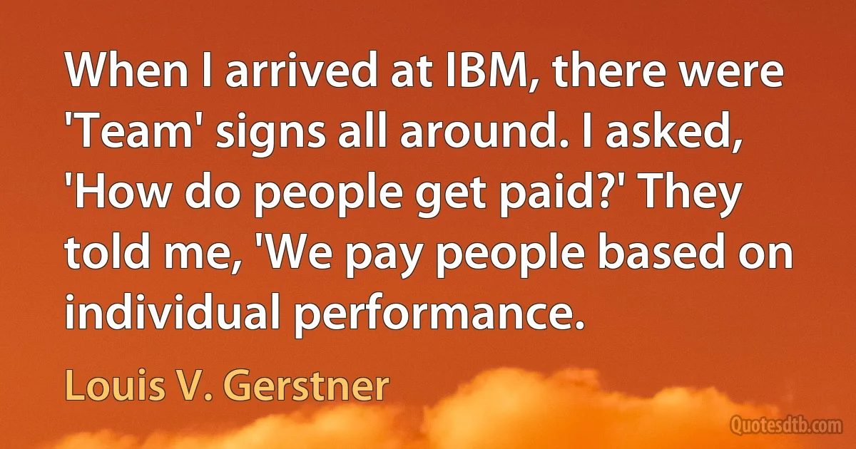 When I arrived at IBM, there were 'Team' signs all around. I asked, 'How do people get paid?' They told me, 'We pay people based on individual performance. (Louis V. Gerstner)