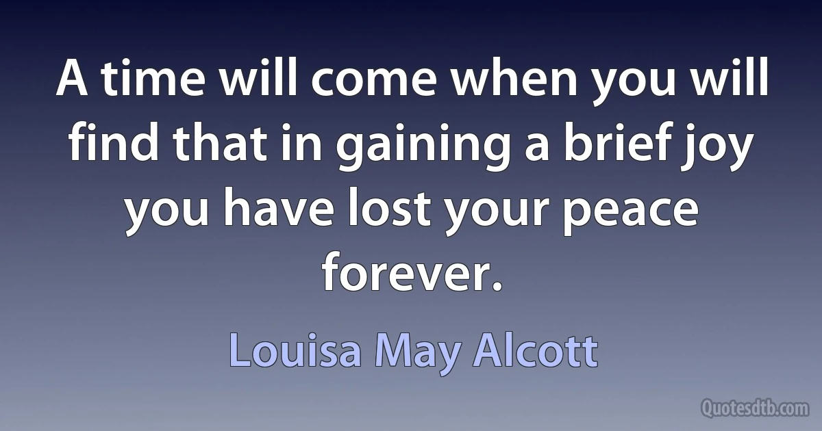 A time will come when you will find that in gaining a brief joy you have lost your peace forever. (Louisa May Alcott)