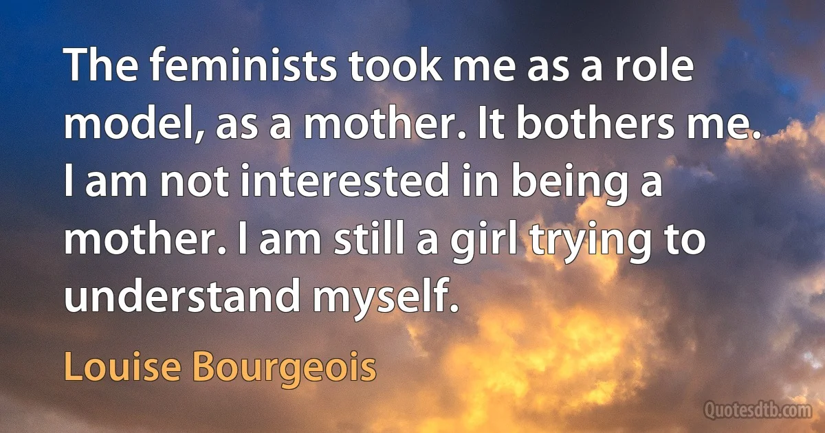 The feminists took me as a role model, as a mother. It bothers me. I am not interested in being a mother. I am still a girl trying to understand myself. (Louise Bourgeois)