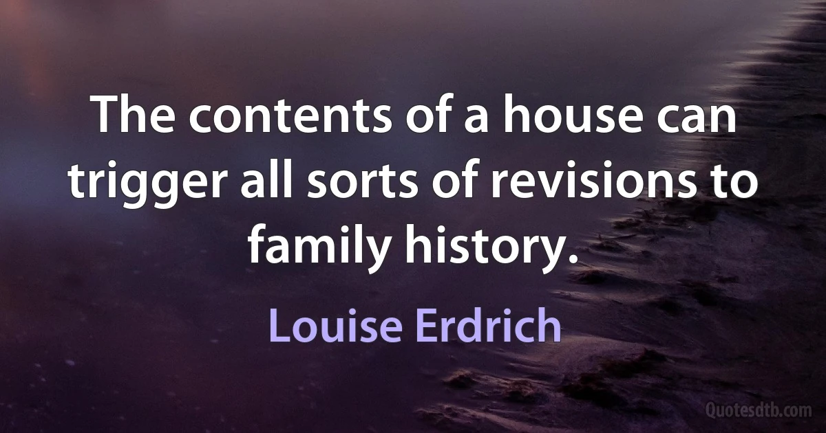 The contents of a house can trigger all sorts of revisions to family history. (Louise Erdrich)