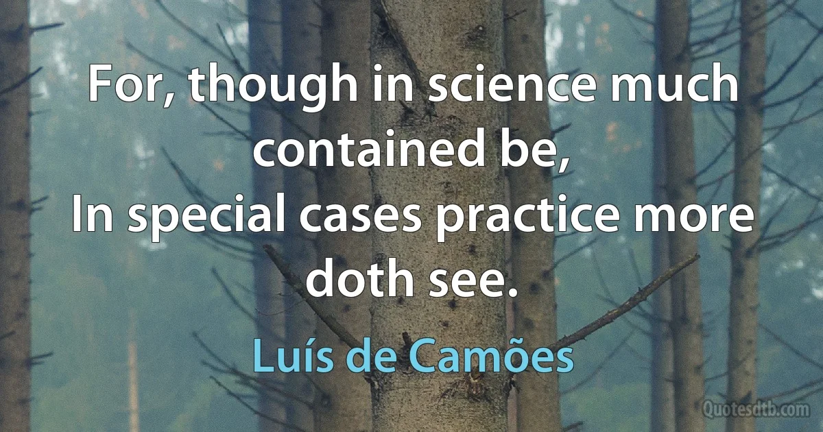 For, though in science much contained be,
In special cases practice more doth see. (Luís de Camões)