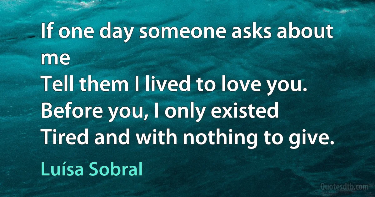 If one day someone asks about me
Tell them I lived to love you.
Before you, I only existed
Tired and with nothing to give. (Luísa Sobral)