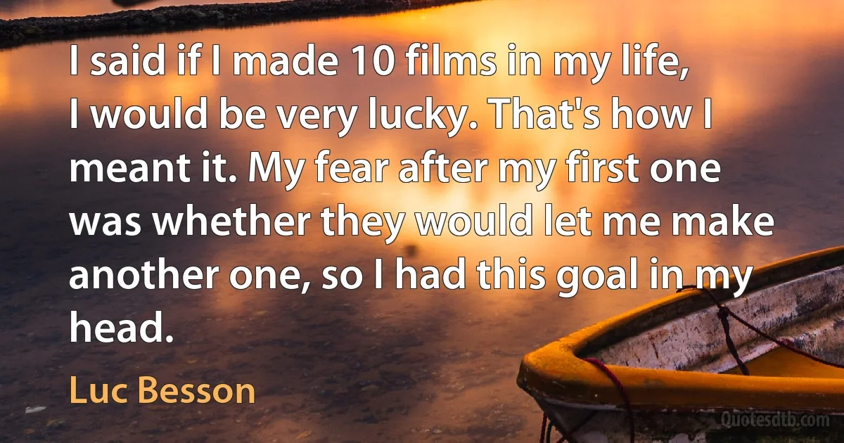 I said if I made 10 films in my life, I would be very lucky. That's how I meant it. My fear after my first one was whether they would let me make another one, so I had this goal in my head. (Luc Besson)