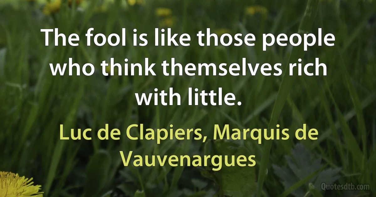 The fool is like those people who think themselves rich with little. (Luc de Clapiers, Marquis de Vauvenargues)