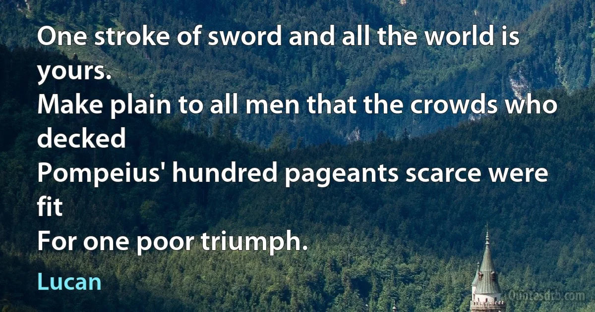 One stroke of sword and all the world is yours.
Make plain to all men that the crowds who decked
Pompeius' hundred pageants scarce were fit
For one poor triumph. (Lucan)