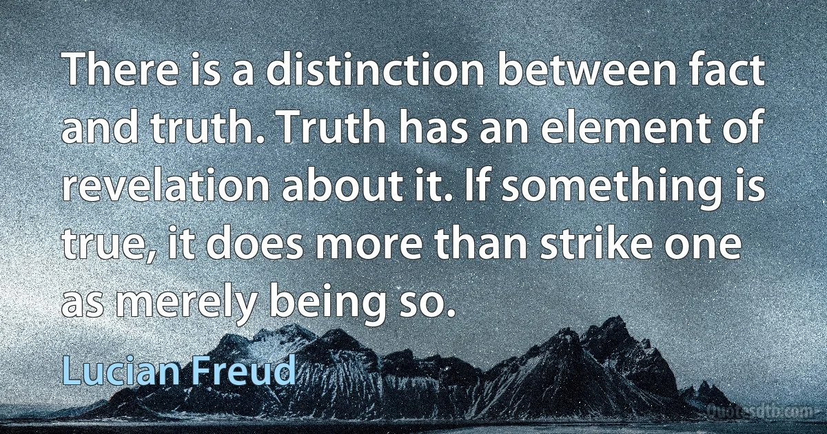 There is a distinction between fact and truth. Truth has an element of revelation about it. If something is true, it does more than strike one as merely being so. (Lucian Freud)