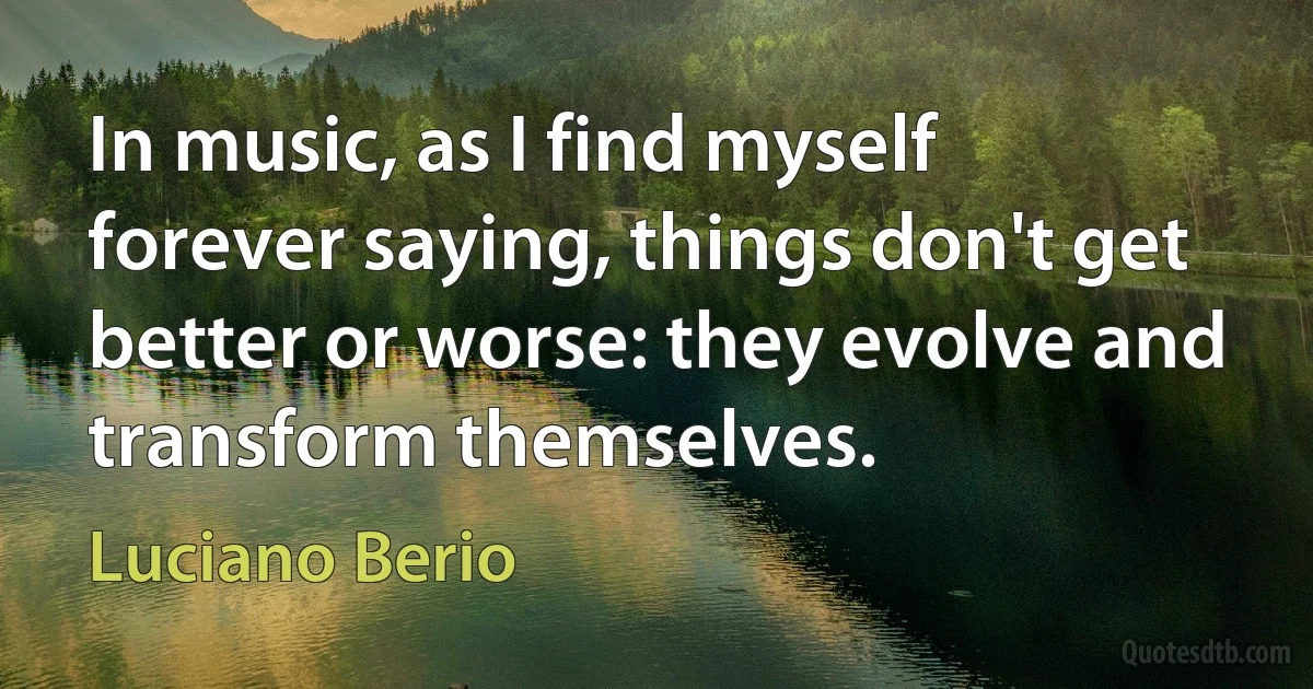 In music, as I find myself forever saying, things don't get better or worse: they evolve and transform themselves. (Luciano Berio)