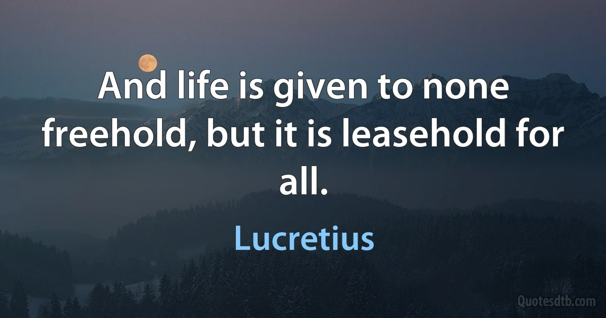 And life is given to none freehold, but it is leasehold for all. (Lucretius)