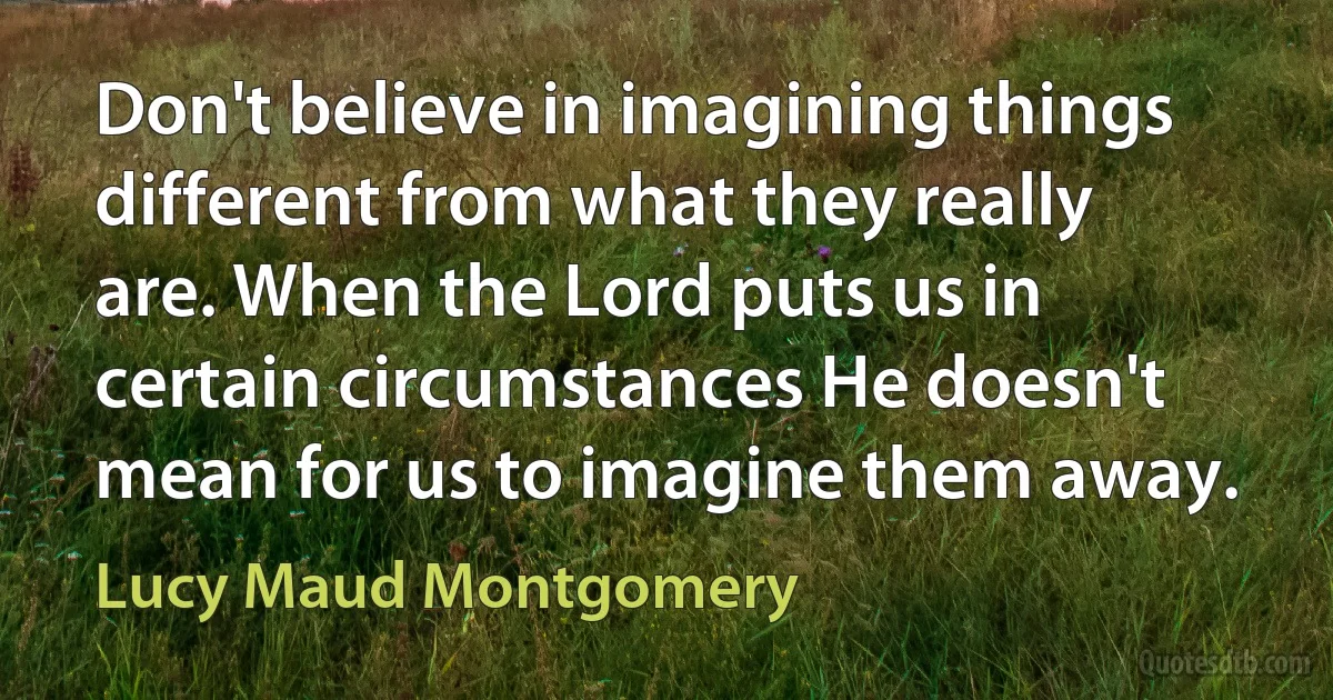 Don't believe in imagining things different from what they really are. When the Lord puts us in certain circumstances He doesn't mean for us to imagine them away. (Lucy Maud Montgomery)